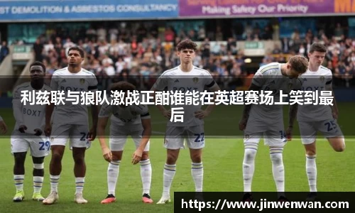 利兹联与狼队激战正酣谁能在英超赛场上笑到最后